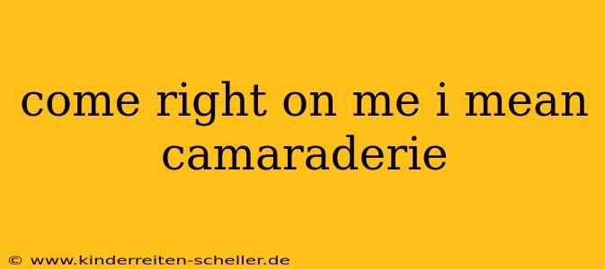 come right on me i mean camaraderie