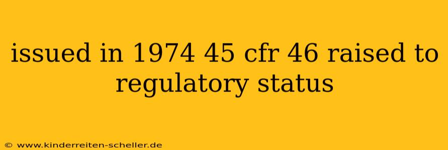 issued in 1974 45 cfr 46 raised to regulatory status
