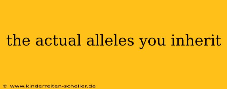 the actual alleles you inherit