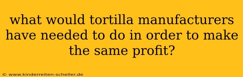 what would tortilla manufacturers have needed to do in order to make the same profit?